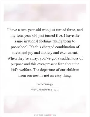 I have a two-year-old who just turned three, and my four-year-old just turned five. I have the same irrational feelings taking them to pre-school. It’s this charged combination of stress and joy and anxiety and excitement. When they’re away, you’ve got a sudden loss of purpose and this ever-present fear about the kid’s welfare. The departure of our children from our nest is not an easy thing Picture Quote #1