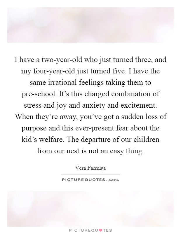 I have a two-year-old who just turned three, and my four-year-old just turned five. I have the same irrational feelings taking them to pre-school. It's this charged combination of stress and joy and anxiety and excitement. When they're away, you've got a sudden loss of purpose and this ever-present fear about the kid's welfare. The departure of our children from our nest is not an easy thing Picture Quote #1