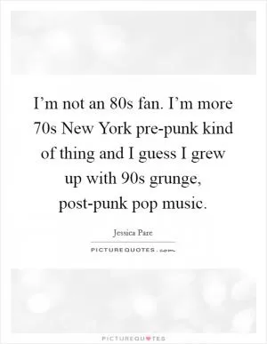 I’m not an  80s fan. I’m more  70s New York pre-punk kind of thing and I guess I grew up with  90s grunge, post-punk pop music Picture Quote #1