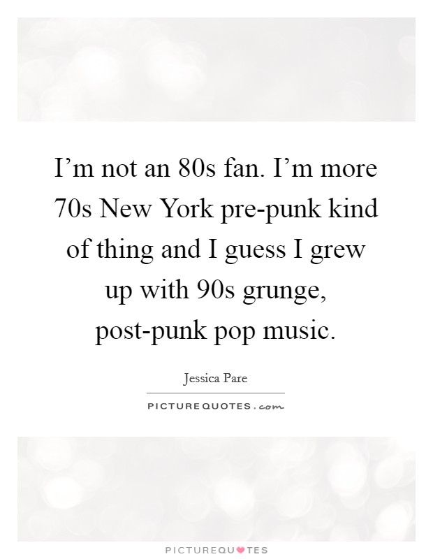 I'm not an  80s fan. I'm more  70s New York pre-punk kind of thing and I guess I grew up with  90s grunge, post-punk pop music Picture Quote #1