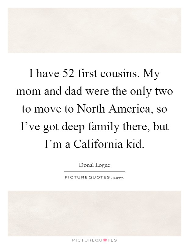 I have 52 first cousins. My mom and dad were the only two to move to North America, so I've got deep family there, but I'm a California kid Picture Quote #1