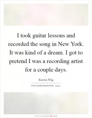 I took guitar lessons and recorded the song in New York. It was kind of a dream. I got to pretend I was a recording artist for a couple days Picture Quote #1