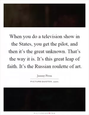 When you do a television show in the States, you get the pilot, and then it’s the great unknown. That’s the way it is. It’s this great leap of faith. It’s the Russian roulette of art Picture Quote #1