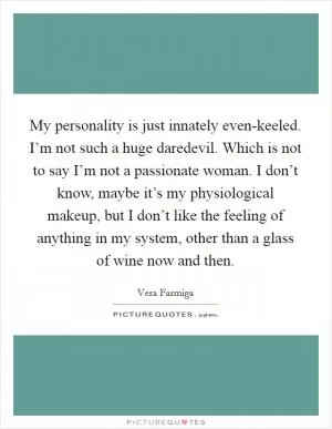 My personality is just innately even-keeled. I’m not such a huge daredevil. Which is not to say I’m not a passionate woman. I don’t know, maybe it’s my physiological makeup, but I don’t like the feeling of anything in my system, other than a glass of wine now and then Picture Quote #1