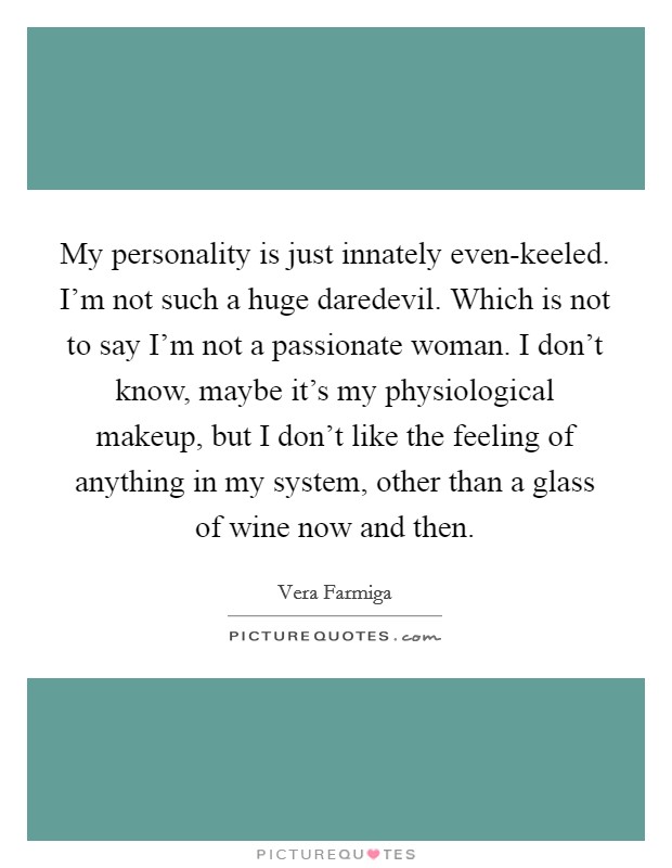My personality is just innately even-keeled. I'm not such a huge daredevil. Which is not to say I'm not a passionate woman. I don't know, maybe it's my physiological makeup, but I don't like the feeling of anything in my system, other than a glass of wine now and then Picture Quote #1