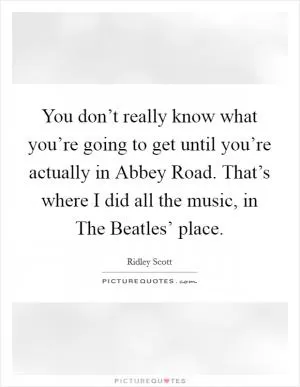 You don’t really know what you’re going to get until you’re actually in Abbey Road. That’s where I did all the music, in The Beatles’ place Picture Quote #1
