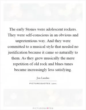 The early Stones were adolescent rockers. They were self-conscious in an obvious and unpretentious way. And they were committed to a musical style that needed no justification because it came so naturally to them. As they grew musically the mere repetition of old rock and blues tunes became increasingly less satisfying Picture Quote #1