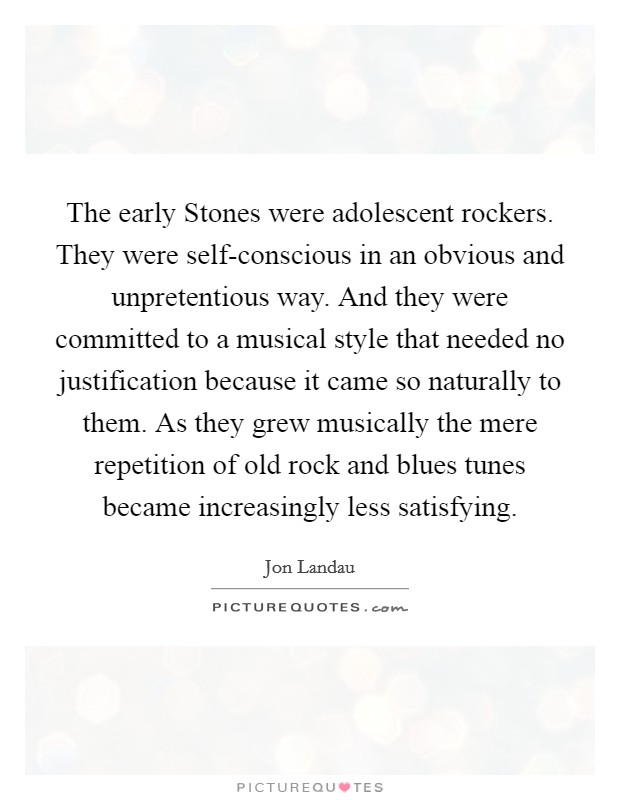 The early Stones were adolescent rockers. They were self-conscious in an obvious and unpretentious way. And they were committed to a musical style that needed no justification because it came so naturally to them. As they grew musically the mere repetition of old rock and blues tunes became increasingly less satisfying Picture Quote #1
