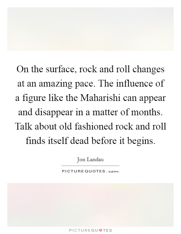 On the surface, rock and roll changes at an amazing pace. The influence of a figure like the Maharishi can appear and disappear in a matter of months. Talk about old fashioned rock and roll finds itself dead before it begins Picture Quote #1