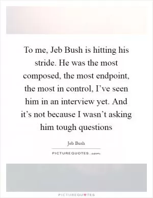 To me, Jeb Bush is hitting his stride. He was the most composed, the most endpoint, the most in control, I’ve seen him in an interview yet. And it’s not because I wasn’t asking him tough questions Picture Quote #1