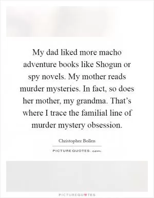 My dad liked more macho adventure books like Shogun or spy novels. My mother reads murder mysteries. In fact, so does her mother, my grandma. That’s where I trace the familial line of murder mystery obsession Picture Quote #1