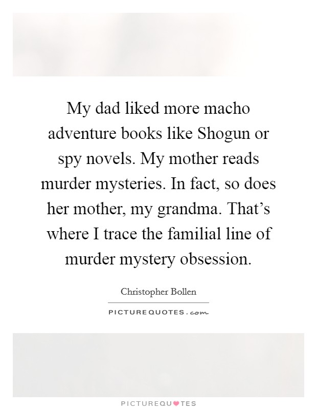 My dad liked more macho adventure books like Shogun or spy novels. My mother reads murder mysteries. In fact, so does her mother, my grandma. That's where I trace the familial line of murder mystery obsession Picture Quote #1