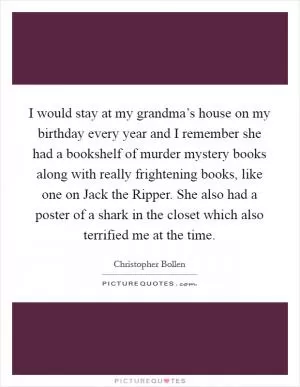 I would stay at my grandma’s house on my birthday every year and I remember she had a bookshelf of murder mystery books along with really frightening books, like one on Jack the Ripper. She also had a poster of a shark in the closet which also terrified me at the time Picture Quote #1