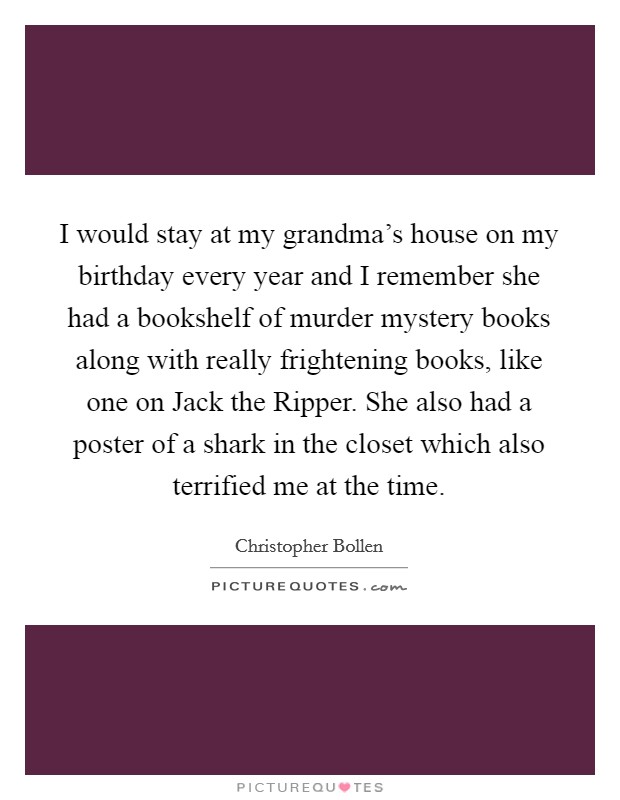 I would stay at my grandma's house on my birthday every year and I remember she had a bookshelf of murder mystery books along with really frightening books, like one on Jack the Ripper. She also had a poster of a shark in the closet which also terrified me at the time Picture Quote #1
