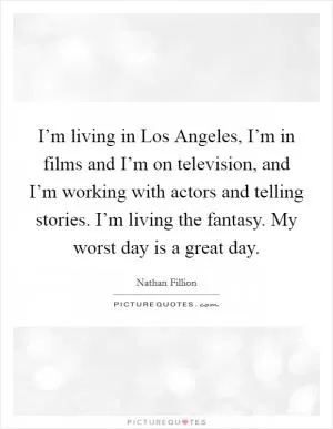 I’m living in Los Angeles, I’m in films and I’m on television, and I’m working with actors and telling stories. I’m living the fantasy. My worst day is a great day Picture Quote #1
