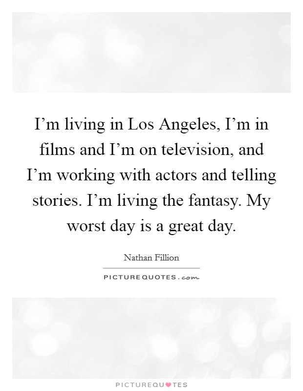 I'm living in Los Angeles, I'm in films and I'm on television, and I'm working with actors and telling stories. I'm living the fantasy. My worst day is a great day Picture Quote #1