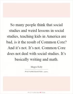 So many people think that social studies and weird lessons in social studies, teaching kids in America are bad, is it the result of Common Core? And it’s not. It’s not. Common Core does not deal with social studies. It’s basically writing and math Picture Quote #1