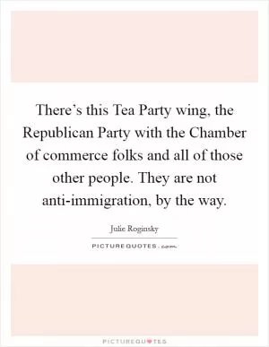 There’s this Tea Party wing, the Republican Party with the Chamber of commerce folks and all of those other people. They are not anti-immigration, by the way Picture Quote #1