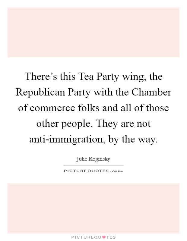 There's this Tea Party wing, the Republican Party with the Chamber of commerce folks and all of those other people. They are not anti-immigration, by the way Picture Quote #1