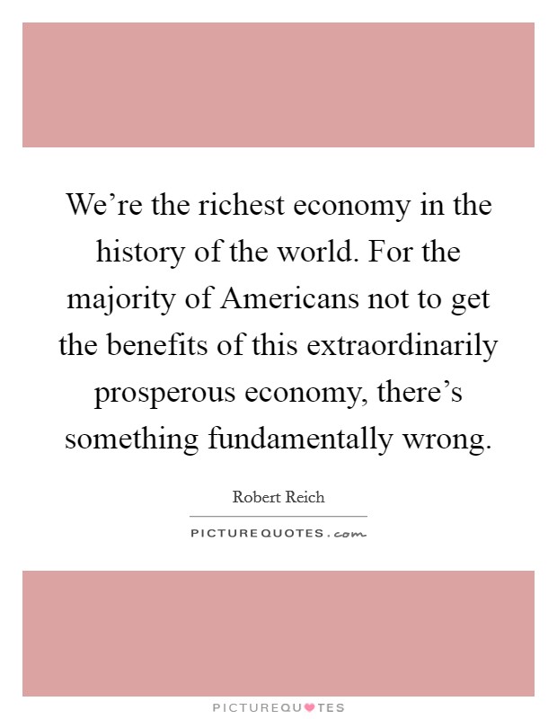 We're the richest economy in the history of the world. For the majority of Americans not to get the benefits of this extraordinarily prosperous economy, there's something fundamentally wrong Picture Quote #1