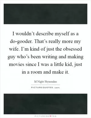 I wouldn’t describe myself as a do-gooder. That’s really more my wife. I’m kind of just the obsessed guy who’s been writing and making movies since I was a little kid, just in a room and make it Picture Quote #1