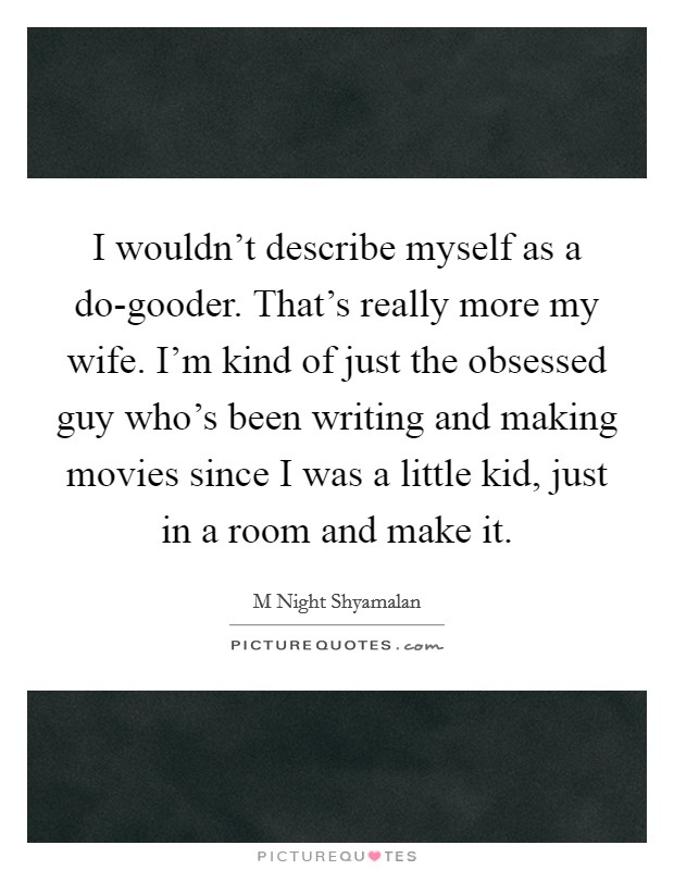 I wouldn't describe myself as a do-gooder. That's really more my wife. I'm kind of just the obsessed guy who's been writing and making movies since I was a little kid, just in a room and make it Picture Quote #1