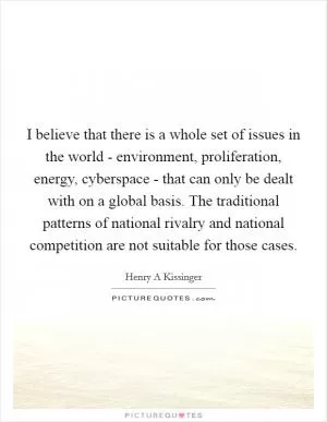 I believe that there is a whole set of issues in the world - environment, proliferation, energy, cyberspace - that can only be dealt with on a global basis. The traditional patterns of national rivalry and national competition are not suitable for those cases Picture Quote #1