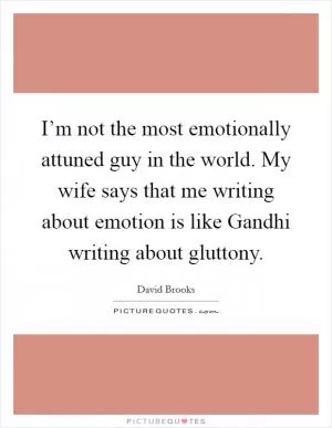 I’m not the most emotionally attuned guy in the world. My wife says that me writing about emotion is like Gandhi writing about gluttony Picture Quote #1
