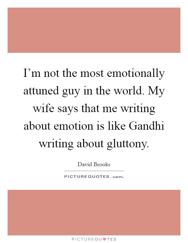 I'm not the most emotionally attuned guy in the world. My wife says that me writing about emotion is like Gandhi writing about gluttony Picture Quote #1