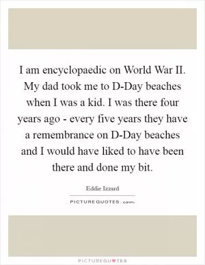 I am encyclopaedic on World War II. My dad took me to D-Day beaches when I was a kid. I was there four years ago - every five years they have a remembrance on D-Day beaches and I would have liked to have been there and done my bit Picture Quote #1