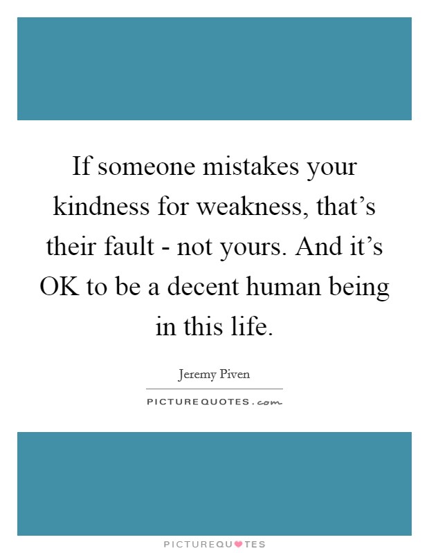 If someone mistakes your kindness for weakness, that's their fault - not yours. And it's OK to be a decent human being in this life Picture Quote #1