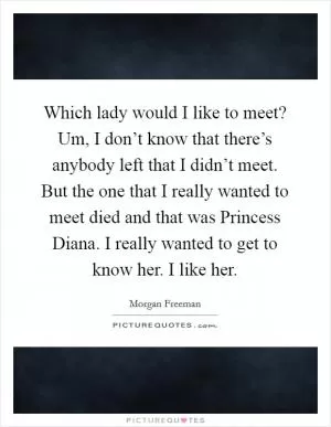 Which lady would I like to meet? Um, I don’t know that there’s anybody left that I didn’t meet. But the one that I really wanted to meet died and that was Princess Diana. I really wanted to get to know her. I like her Picture Quote #1