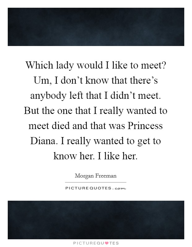 Which lady would I like to meet? Um, I don't know that there's anybody left that I didn't meet. But the one that I really wanted to meet died and that was Princess Diana. I really wanted to get to know her. I like her Picture Quote #1