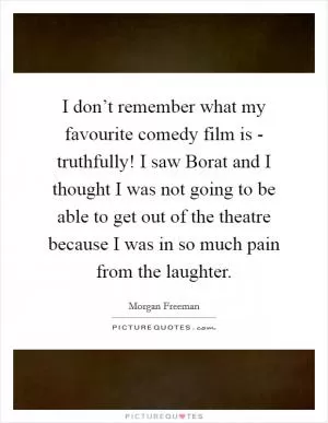 I don’t remember what my favourite comedy film is - truthfully! I saw Borat and I thought I was not going to be able to get out of the theatre because I was in so much pain from the laughter Picture Quote #1