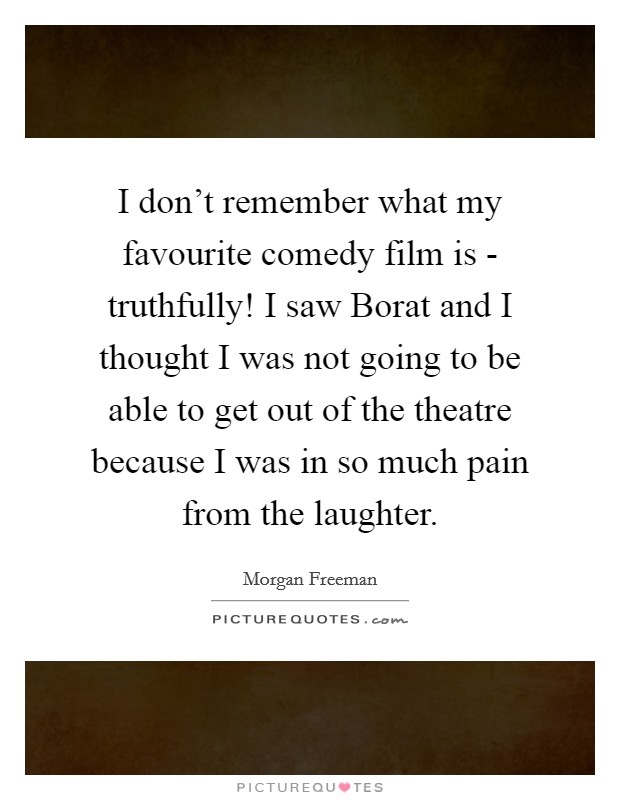 I don't remember what my favourite comedy film is - truthfully! I saw Borat and I thought I was not going to be able to get out of the theatre because I was in so much pain from the laughter Picture Quote #1