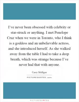 I’ve never been obsessed with celebrity or star-struck or anything. I met Penelope Cruz when we were in Toronto, who I think is a goddess and an unbelievable actress, and she introduced herself. As she walked away from the table I had to take a deep breath, which was strange because I’ve never had that with anyone Picture Quote #1