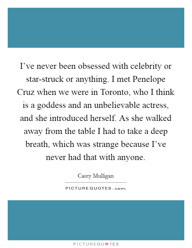 I've never been obsessed with celebrity or star-struck or anything. I met Penelope Cruz when we were in Toronto, who I think is a goddess and an unbelievable actress, and she introduced herself. As she walked away from the table I had to take a deep breath, which was strange because I've never had that with anyone Picture Quote #1