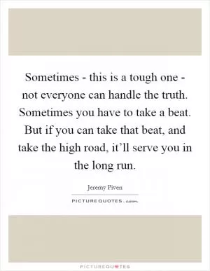 Sometimes - this is a tough one - not everyone can handle the truth. Sometimes you have to take a beat. But if you can take that beat, and take the high road, it’ll serve you in the long run Picture Quote #1