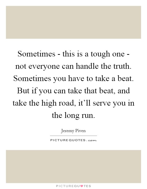 Sometimes - this is a tough one - not everyone can handle the truth. Sometimes you have to take a beat. But if you can take that beat, and take the high road, it'll serve you in the long run Picture Quote #1