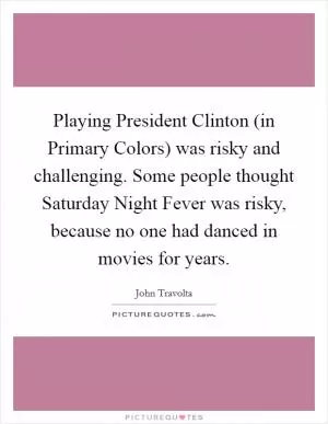 Playing President Clinton (in Primary Colors) was risky and challenging. Some people thought Saturday Night Fever was risky, because no one had danced in movies for years Picture Quote #1