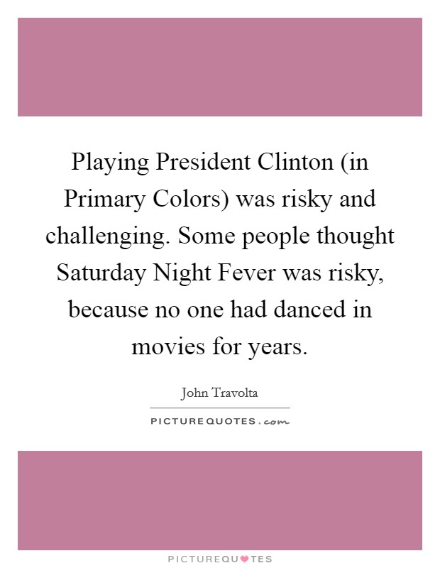Playing President Clinton (in Primary Colors) was risky and challenging. Some people thought Saturday Night Fever was risky, because no one had danced in movies for years Picture Quote #1