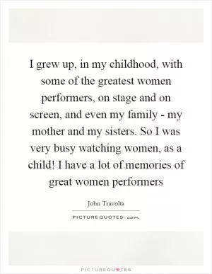 I grew up, in my childhood, with some of the greatest women performers, on stage and on screen, and even my family - my mother and my sisters. So I was very busy watching women, as a child! I have a lot of memories of great women performers Picture Quote #1