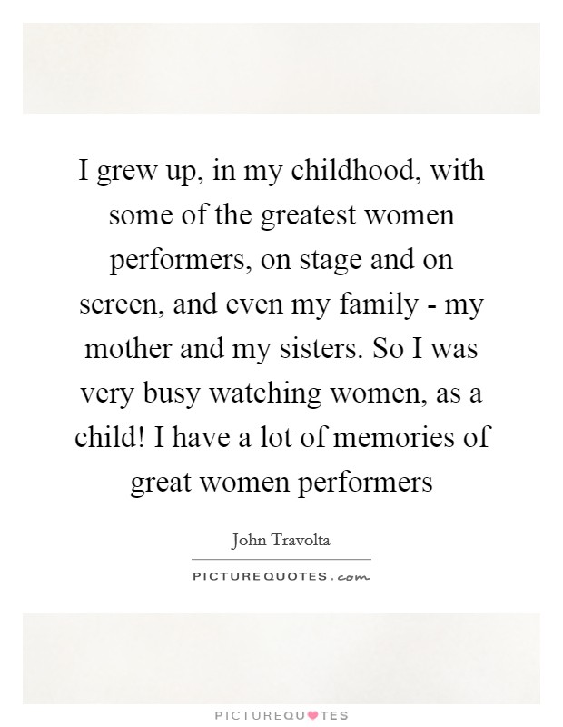 I grew up, in my childhood, with some of the greatest women performers, on stage and on screen, and even my family - my mother and my sisters. So I was very busy watching women, as a child! I have a lot of memories of great women performers Picture Quote #1