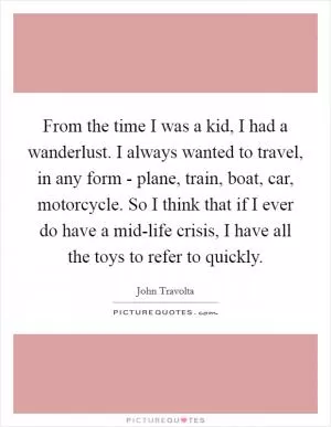 From the time I was a kid, I had a wanderlust. I always wanted to travel, in any form - plane, train, boat, car, motorcycle. So I think that if I ever do have a mid-life crisis, I have all the toys to refer to quickly Picture Quote #1
