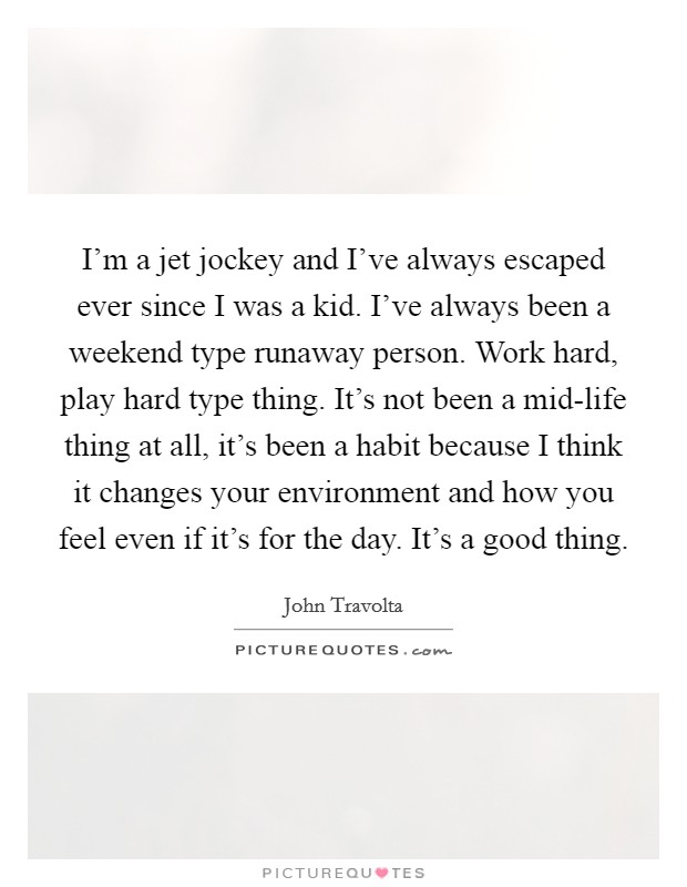 I'm a jet jockey and I've always escaped ever since I was a kid. I've always been a weekend type runaway person. Work hard, play hard type thing. It's not been a mid-life thing at all, it's been a habit because I think it changes your environment and how you feel even if it's for the day. It's a good thing Picture Quote #1