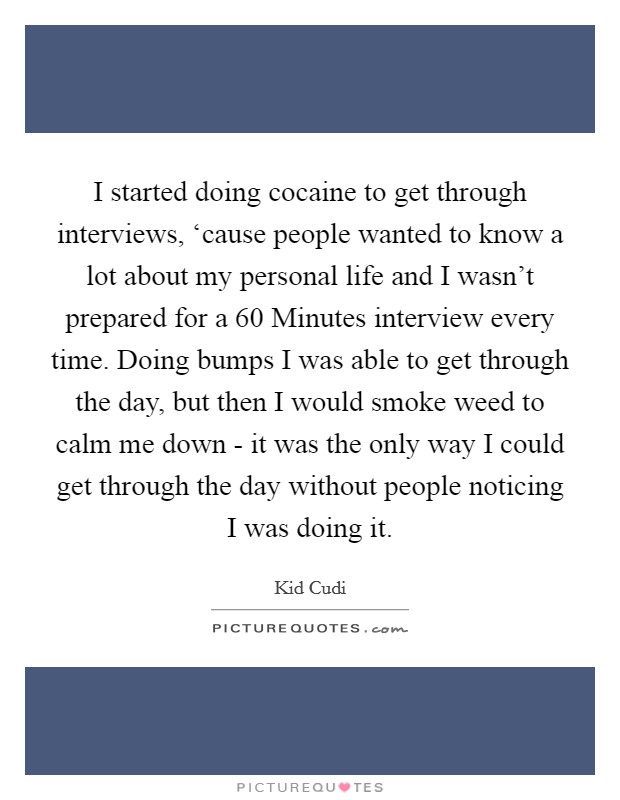 I started doing cocaine to get through interviews, ‘cause people wanted to know a lot about my personal life and I wasn't prepared for a 60 Minutes interview every time. Doing bumps I was able to get through the day, but then I would smoke weed to calm me down - it was the only way I could get through the day without people noticing I was doing it Picture Quote #1
