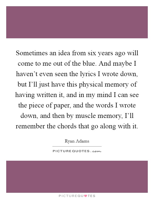 Sometimes an idea from six years ago will come to me out of the blue. And maybe I haven't even seen the lyrics I wrote down, but I'll just have this physical memory of having written it, and in my mind I can see the piece of paper, and the words I wrote down, and then by muscle memory, I'll remember the chords that go along with it Picture Quote #1