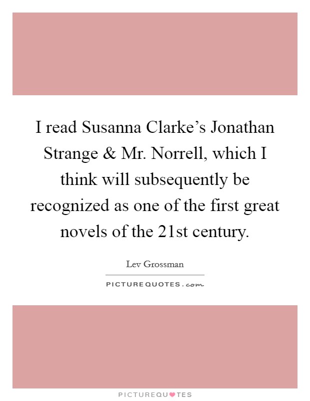 I read Susanna Clarke's Jonathan Strange and Mr. Norrell, which I think will subsequently be recognized as one of the first great novels of the 21st century Picture Quote #1