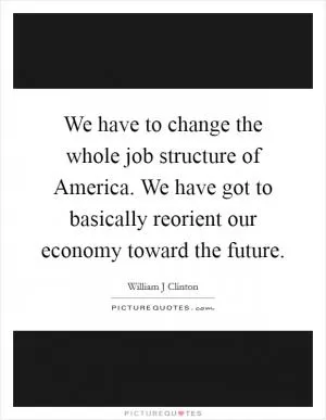 We have to change the whole job structure of America. We have got to basically reorient our economy toward the future Picture Quote #1