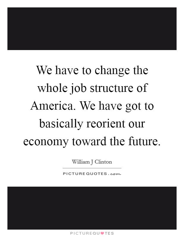 We have to change the whole job structure of America. We have got to basically reorient our economy toward the future Picture Quote #1